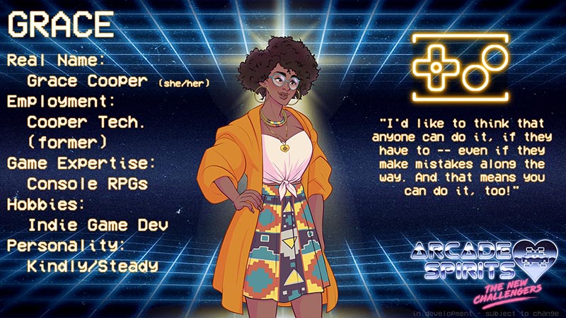Grace. Grace is an African-American woman with curly hair and round glasses, who wears an orange overcoat over a white wrap top and a colorful skirt. Her symbol is a glowing classic 8-bit game controller. Real name: Grace Cooper (she/her). Employment: Cooper technologies (former). Game expertise: console RPGs. Hobbies: Indie game development. Personality: Kindly and Steady. Quote: "I'd like to think that anyone can do it, if they have to -- even if they make mistakes along the way. And that means you can do it, too!"