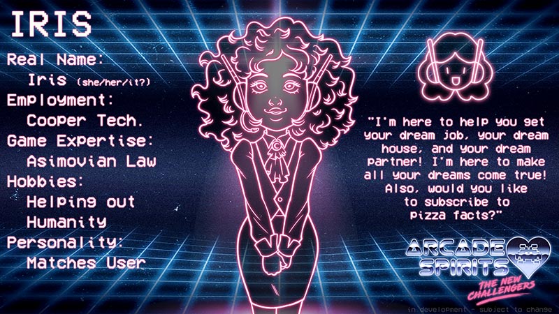 Iris is a glowing neon outline tha resembles a cute girl with business-casual attire, and a pair of robotic antennae for ears. Real name: Iris (she / her / it?) Employment: Cooper Technologies. Game expertise: Asimovian law. Hobbies: Helping out humanity. Personality: Matches user. Quote: I'm here to help you get your dream job, your dream house, and your deam partner! I'm here to make all your dreams come true! Also, would you like to subscribe to pizza facts?