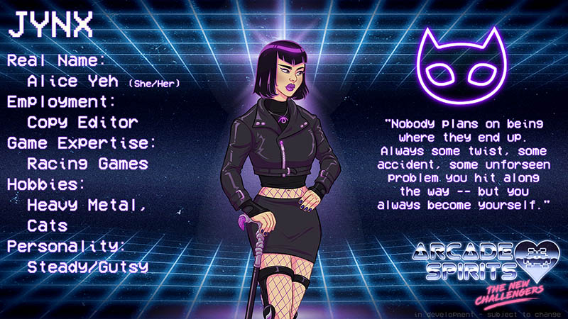 Jynx. Jynx is a Chinese-American wman in her mid twenties, with a short bob of black-and-purple hair, with matching purple lipstick. She wears a black leather jacket, zipped up, and a matching miniskirt. She has wrist and knee braces and a walking cane. Real name: Alice Yeh (she / her). Employment: Copy editor. Game expertise: racing games. Hobbies: Heavy metal, cats. Personality: Steady, Gutsy. Quote: Nobody plans on being where they end up. Always some twist, some accident, some unforseen problem you hit along the way -- but you always become yourself.