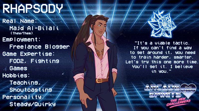 Rhapsody. Rhapsody is a non-binary individual with long brown hair in a ponytail, geometric pattern chest tattoo, a blue sport coat and slacks and a pink dress shirt with a wide collar. Real name: Majd Al-Bilali (they/them), employment: freelance blogger, game expertise: FOD2, fighting games, hobbies: teaching, shoutcasting, personality: steady and quirky. Quote: It's a viable tactic. if you can't find a way to get around it, you need to train harder, smarter. Let's try this one more time. You'll get it, I believe in you.
