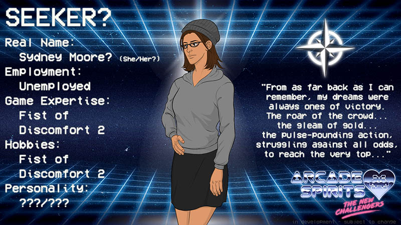 Seeker's default appearance is a woman in her mid-20s with tan skin, shoulder-length hair, half-oval glasses, a knit hat, a grey hoodie, and a black skirt. Real name: Sydney Moore (she/her). Employment: Unemployed. Game expertise: Fist of Discomfort 2. Hobbies: Fist of Discomfort 2. Personality: Unknown. Quote: From as far back as I can remember, my dreams were always ones of victory. The roar of the crowd... the gleam of gold... the pulse-pounding action, struggling against all odds, to reach the very top...