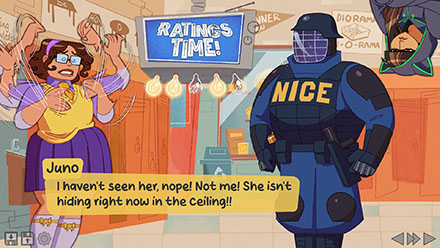 Screenshot of another ratings time moment. Juno is confronted by an armored police officer with a logo reading NICE on his chest. His skin is made of cosmic energy. Juno's arms wave around in a panic as she says: I haven't seen her, nope! Not me! She isn't hiding right now in the ceiling! (Cat peeks in from the top of the screen, clearly hiding in the ceiling behidn the officer.)